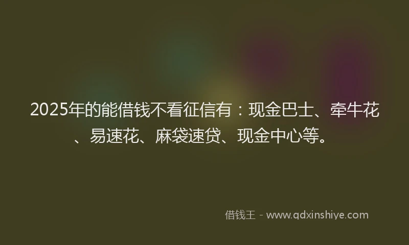 2025年的能借钱不看征信有：现金巴士、牵牛花、易速花、麻袋速贷、现金中心等。