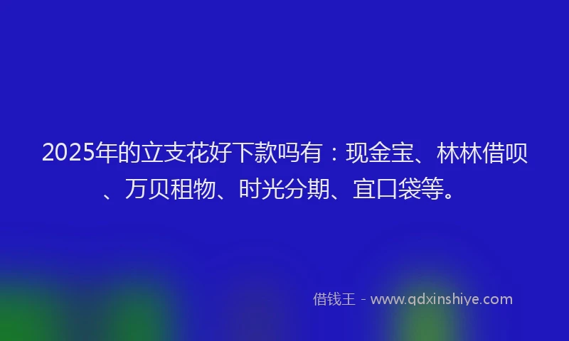 2025年的立支花好下款吗有：现金宝、林林借呗、万贝租物、时光分期、宜口袋等。
