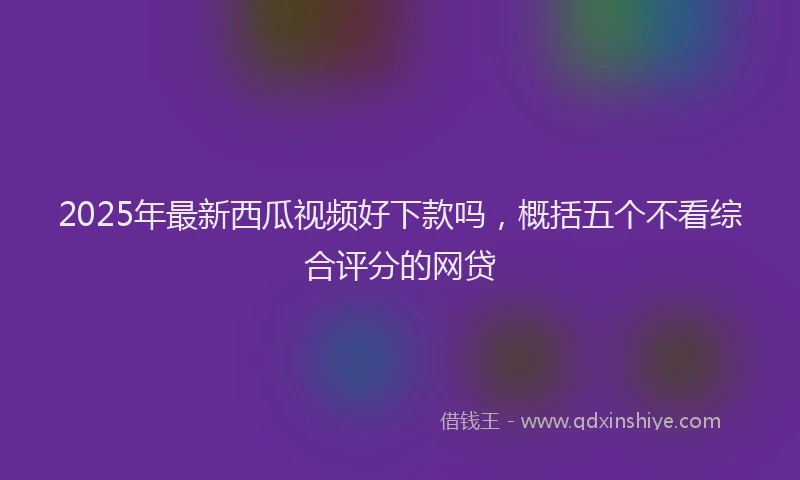 2025年最新西瓜视频好下款吗，概括五个不看综合评分的网贷