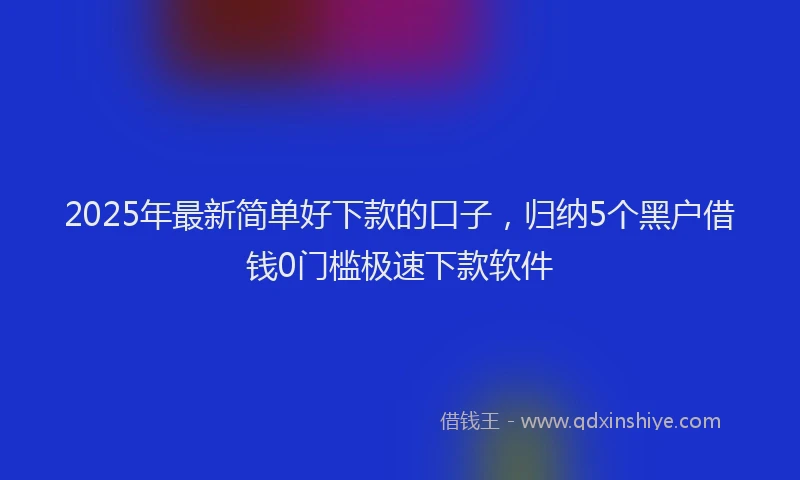 2025年最新简单好下款的口子，归纳5个黑户借钱0门槛极速下款软件