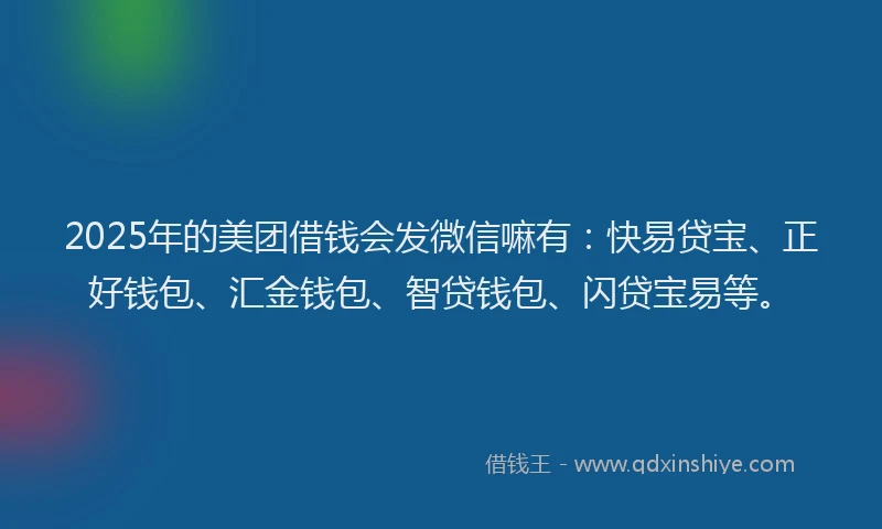 2025年的美团借钱会发微信嘛有：快易贷宝、正好钱包、汇金钱包、智贷钱包、闪贷宝易等。
