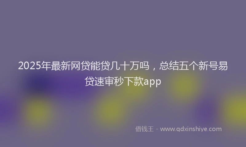 2025年最新网贷能贷几十万吗，总结五个新号易贷速审秒下款app