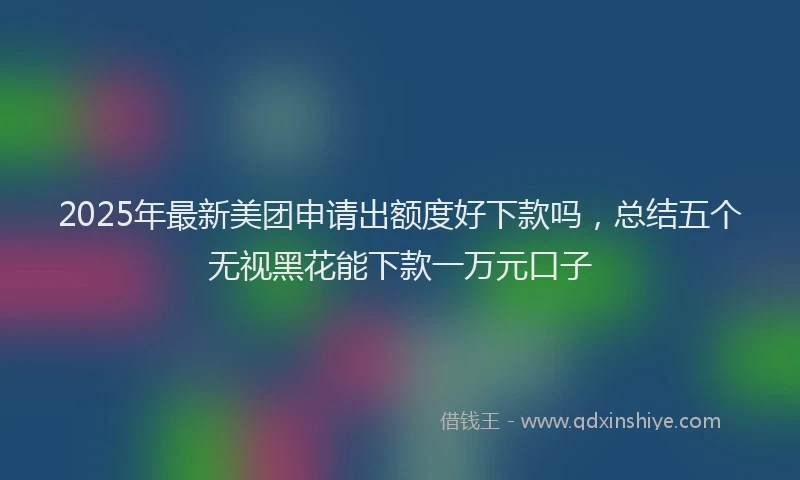 2025年最新美团申请出额度好下款吗，总结五个无视黑花能下款一万元口子