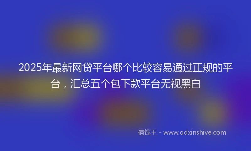 2025年最新网贷平台哪个比较容易通过正规的平台，汇总五个包下款平台无视黑白