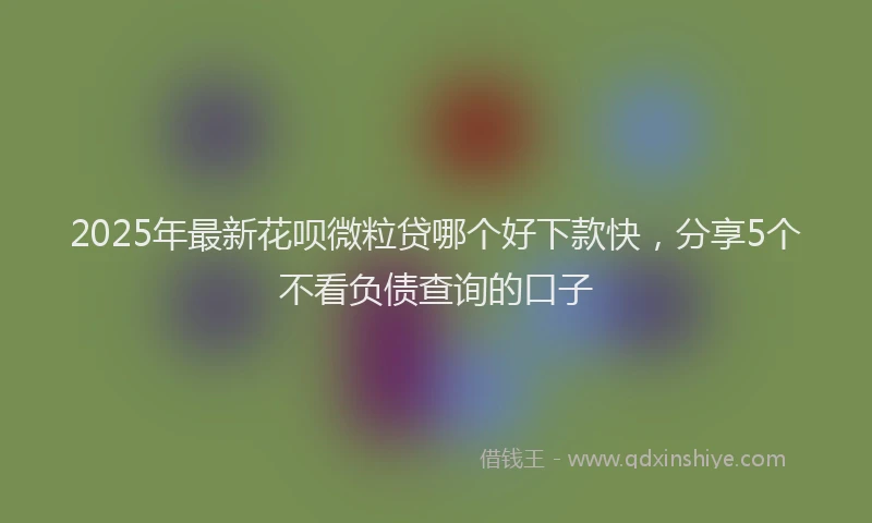 2025年最新花呗微粒贷哪个好下款快，分享5个不看负债查询的口子