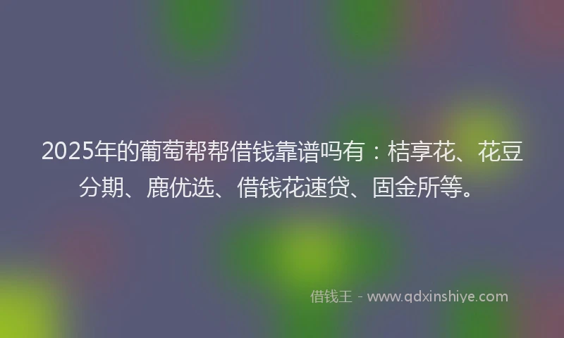 2025年的葡萄帮帮借钱靠谱吗有：桔享花、花豆分期、鹿优选、借钱花速贷、固金所等。