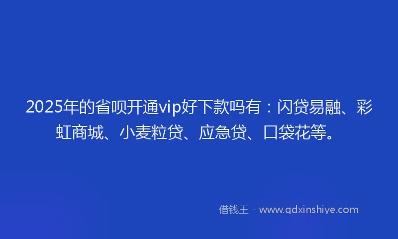 2025年的省呗开通vip好下款吗有：闪贷易融、彩虹商城、小麦粒贷、应急贷、口袋花等。