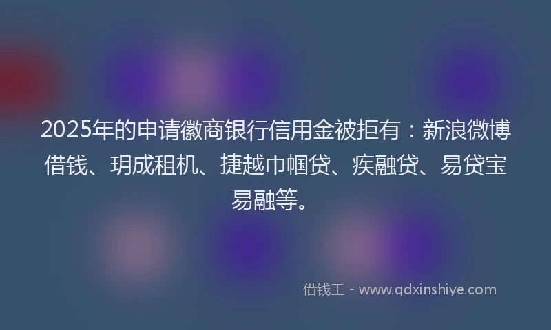 2025年的申请徽商银行信用金被拒有：新浪微博借钱、玥成租机、捷越巾帼贷、疾融贷、易贷宝易融等。
