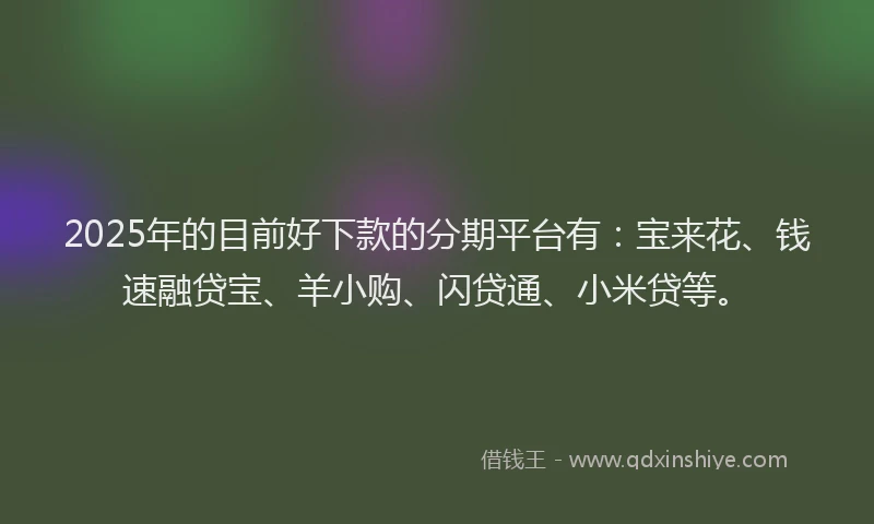 2025年的目前好下款的分期平台有：宝来花、钱速融贷宝、羊小购、闪贷通、小米贷等。