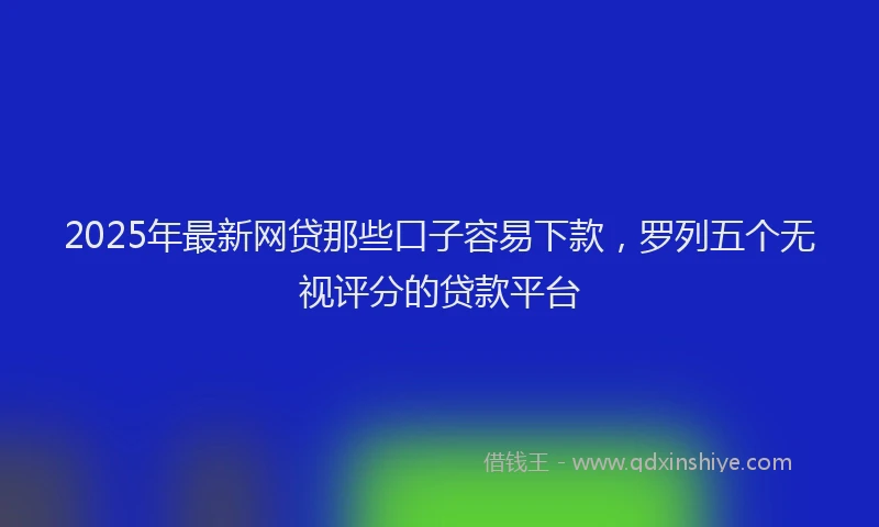 2025年最新网贷那些口子容易下款，罗列五个无视评分的贷款平台