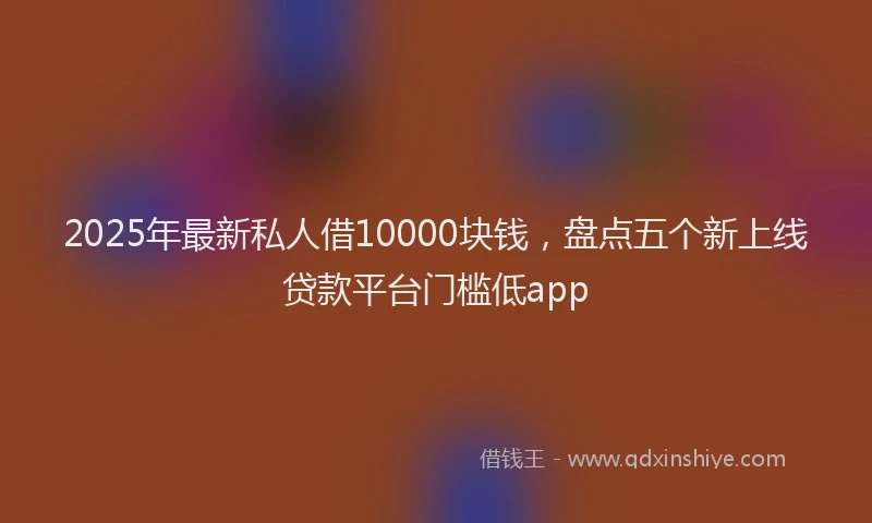 2025年最新私人借10000块钱，盘点五个新上线贷款平台门槛低app