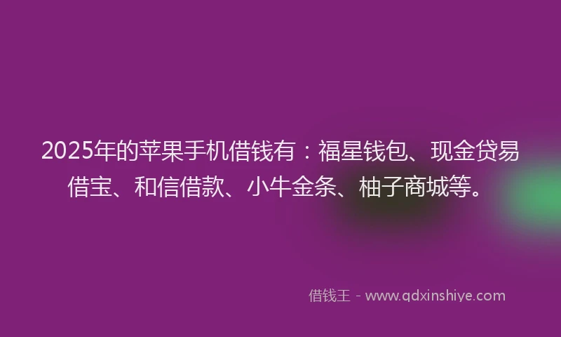 2025年的苹果手机借钱有：福星钱包、现金贷易借宝、和信借款、小牛金条、柚子商城等。