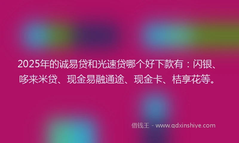 2025年的诚易贷和光速贷哪个好下款有：闪银、哆来米贷、现金易融通途、现金卡、桔享花等。