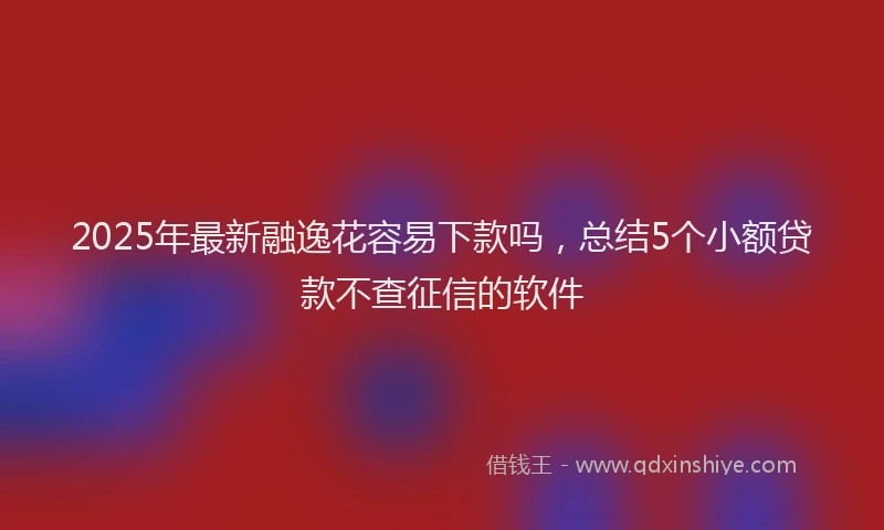 2025年最新融逸花容易下款吗，总结5个小额贷款不查征信的软件
