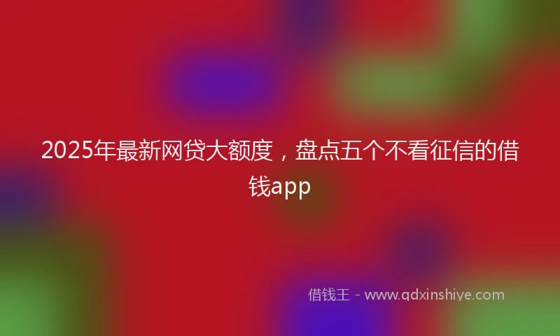 2025年最新网贷大额度，盘点五个不看征信的借钱app