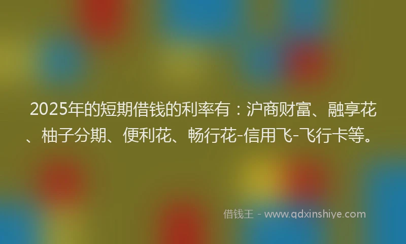 2025年的短期借钱的利率有：沪商财富、融享花、柚子分期、便利花、畅行花-信用飞-飞行卡等。