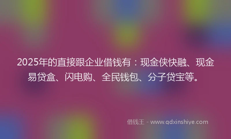 2025年的直接跟企业借钱有：现金侠快融、现金易贷盒、闪电购、全民钱包、分子贷宝等。