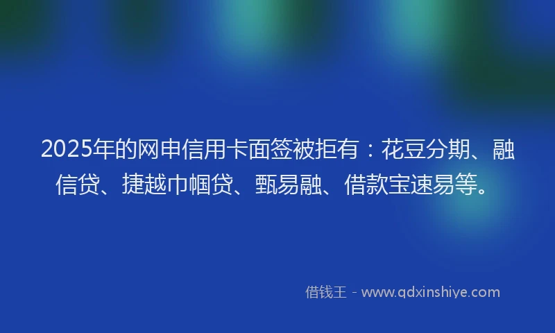 2025年的网申信用卡面签被拒有：花豆分期、融信贷、捷越巾帼贷、甄易融、借款宝速易等。