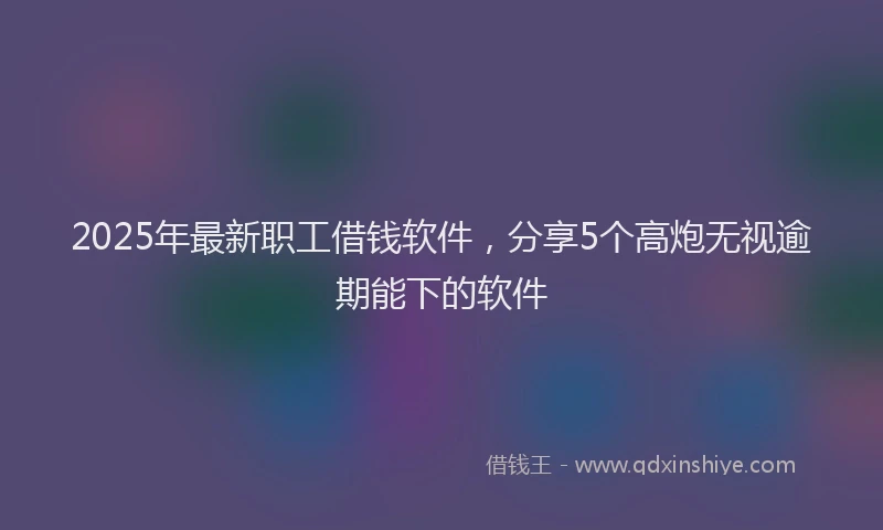 2025年最新职工借钱软件，分享5个高炮无视逾期能下的软件