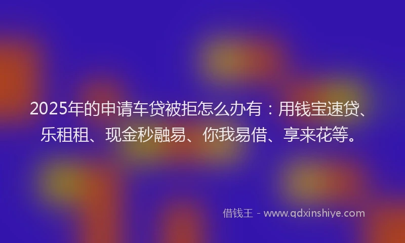 2025年的申请车贷被拒怎么办有：用钱宝速贷、乐租租、现金秒融易、你我易借、享来花等。