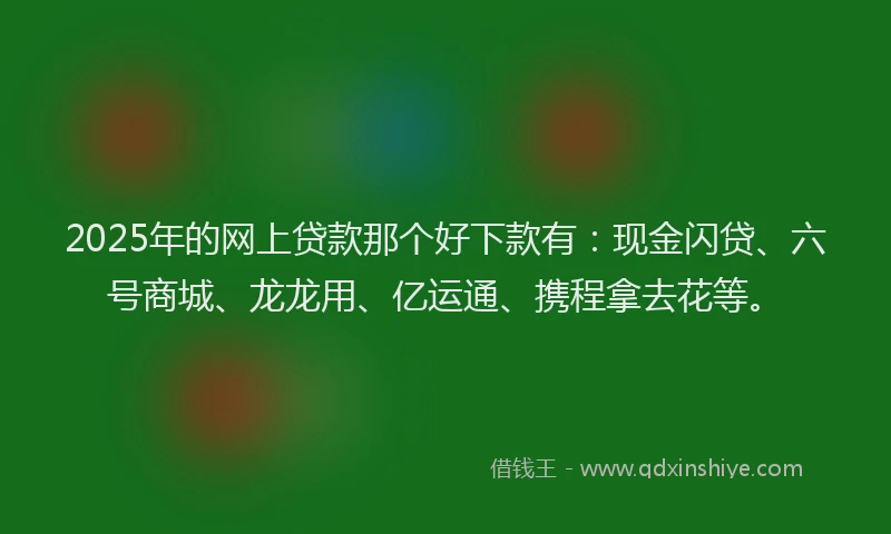 2025年的网上贷款那个好下款有：现金闪贷、六号商城、龙龙用、亿运通、携程拿去花等。