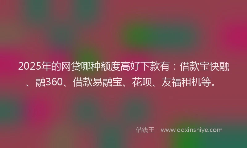 2025年的网贷哪种额度高好下款有：借款宝快融、融360、借款易融宝、花呗、友福租机等。