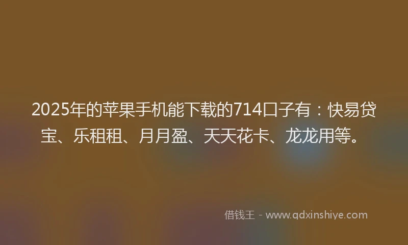 2025年的苹果手机能下载的714口子有：快易贷宝、乐租租、月月盈、天天花卡、龙龙用等。