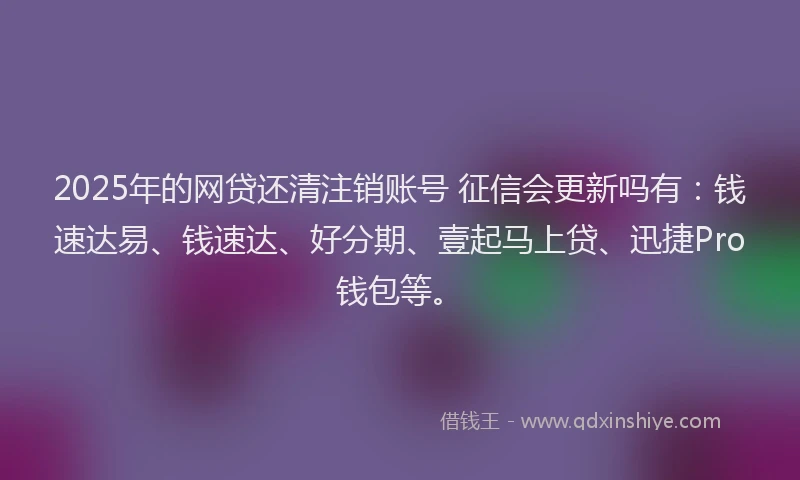 2025年的网贷还清注销账号 征信会更新吗有：钱速达易、钱速达、好分期、壹起马上贷、迅捷Pro钱包等。