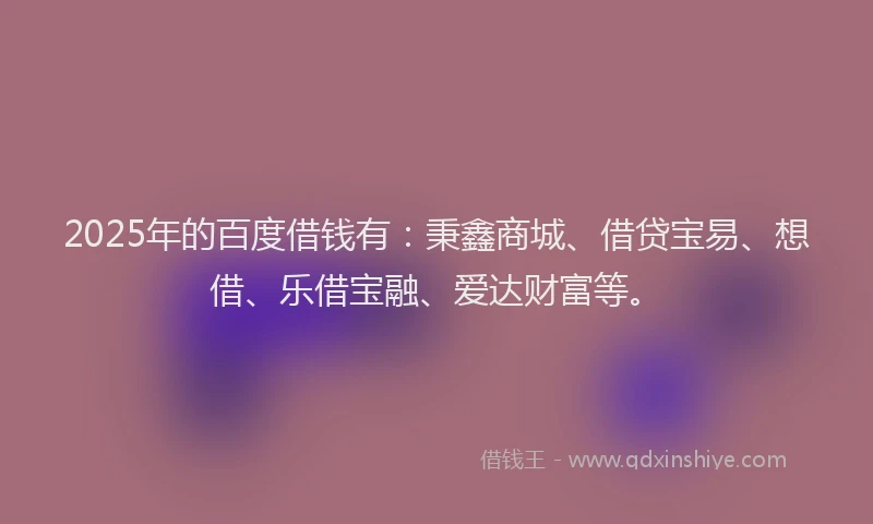 2025年的百度借钱有：秉鑫商城、借贷宝易、想借、乐借宝融、爱达财富等。