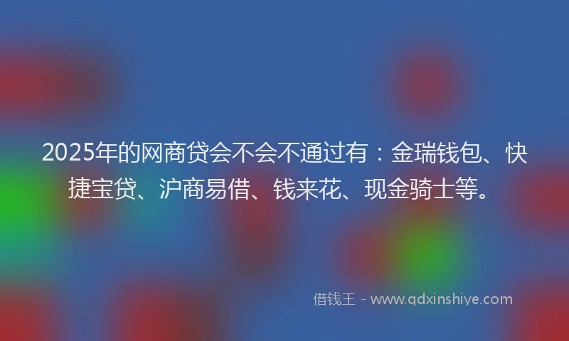 2025年的网商贷会不会不通过有：金瑞钱包、快捷宝贷、沪商易借、钱来花、现金骑士等。