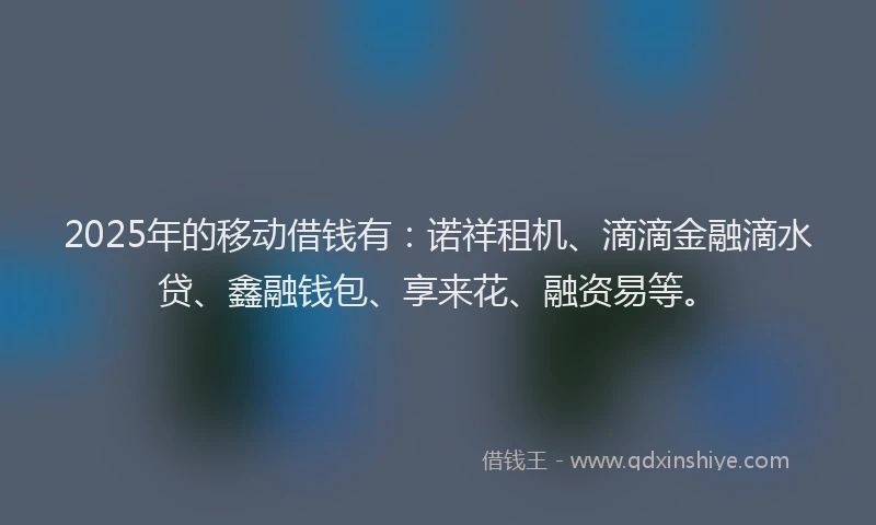 2025年的移动借钱有：诺祥租机、滴滴金融滴水贷、鑫融钱包、享来花、融资易等。
