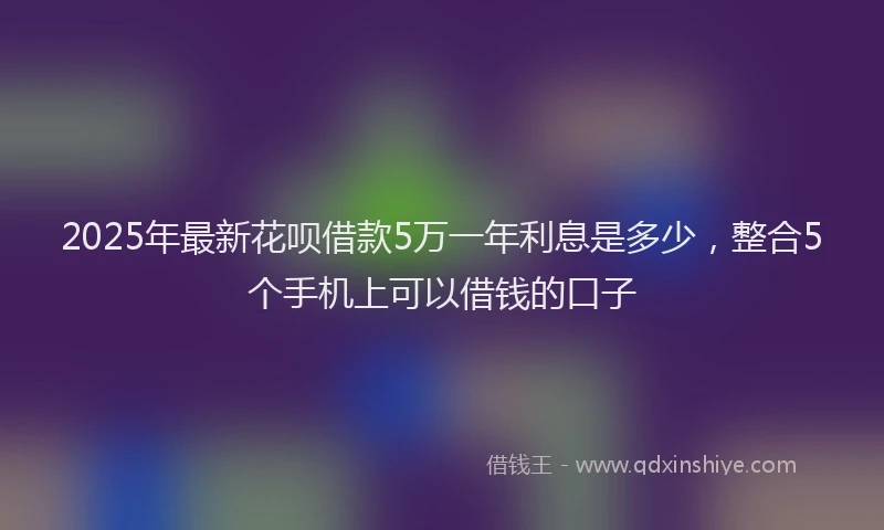 2025年最新花呗借款5万一年利息是多少，整合5个手机上可以借钱的口子