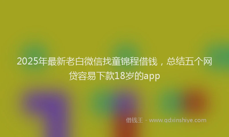 2025年最新老白微信找童锦程借钱，总结五个网贷容易下款18岁的app