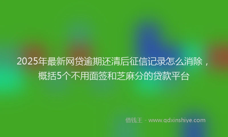 2025年最新网贷逾期还清后征信记录怎么消除，概括5个不用面签和芝麻分的贷款平台