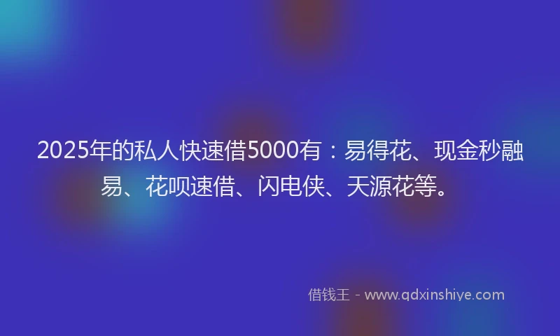 2025年的私人快速借5000有：易得花、现金秒融易、花呗速借、闪电侠、天源花等。
