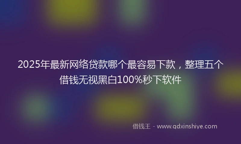 2025年最新网络贷款哪个最容易下款，整理五个借钱无视黑白100%秒下软件
