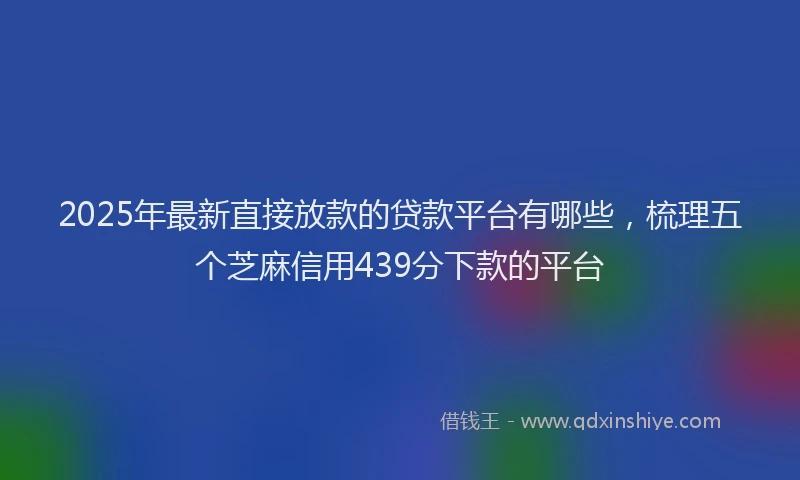 2025年最新直接放款的贷款平台有哪些，梳理五个芝麻信用439分下款的平台