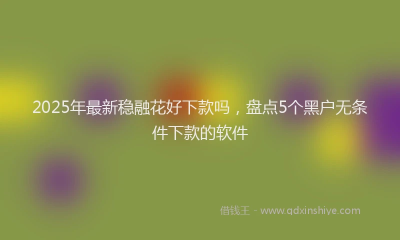 2025年最新稳融花好下款吗，盘点5个黑户无条件下款的软件