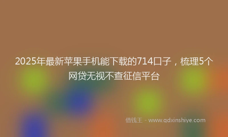 2025年最新苹果手机能下载的714口子，梳理5个网贷无视不查征信平台
