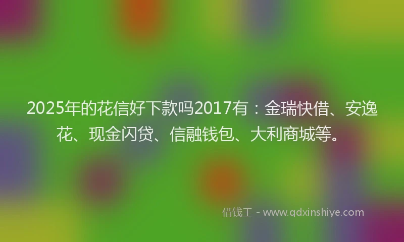 2025年的花信好下款吗2017有：金瑞快借、安逸花、现金闪贷、信融钱包、大利商城等。
