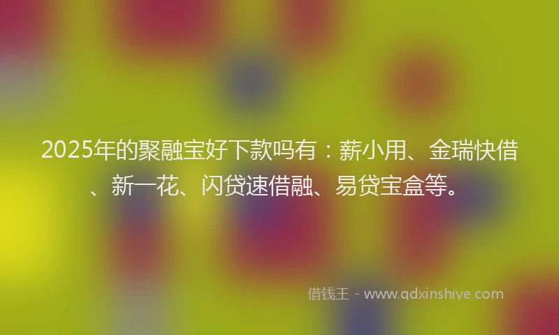 2025年的聚融宝好下款吗有：薪小用、金瑞快借、新一花、闪贷速借融、易贷宝盒等。