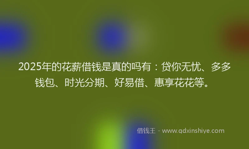 2025年的花薪借钱是真的吗有：贷你无忧、多多钱包、时光分期、好易借、惠享花花等。