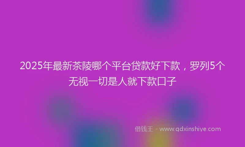 2025年最新茶陵哪个平台贷款好下款，罗列5个无视一切是人就下款口子