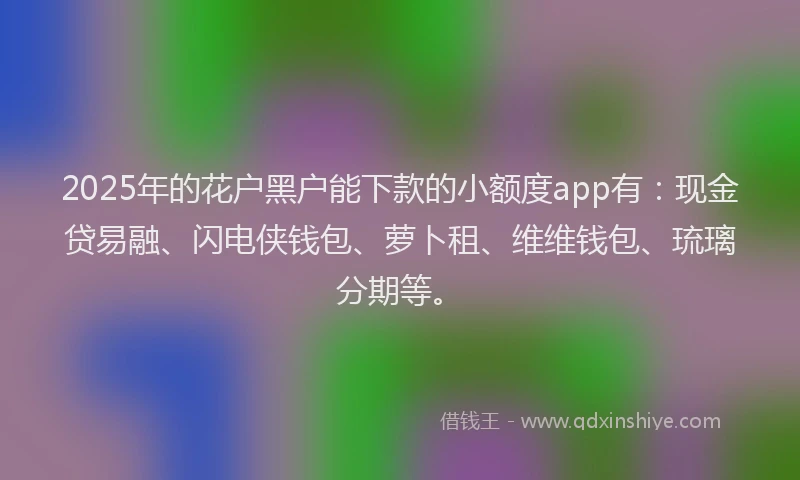 2025年的花户黑户能下款的小额度app有：现金贷易融、闪电侠钱包、萝卜租、维维钱包、琉璃分期等。