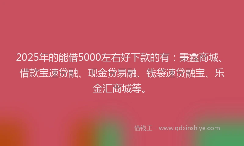 2025年的能借5000左右好下款的有：秉鑫商城、借款宝速贷融、现金贷易融、钱袋速贷融宝、乐金汇商城等。