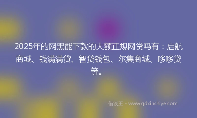 2025年的网黑能下款的大额正规网贷吗有：启航商城、钱满满贷、智贷钱包、尔集商城、哆哆贷等。