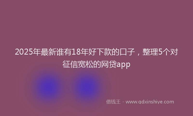 2025年最新谁有18年好下款的口子，整理5个对征信宽松的网贷app