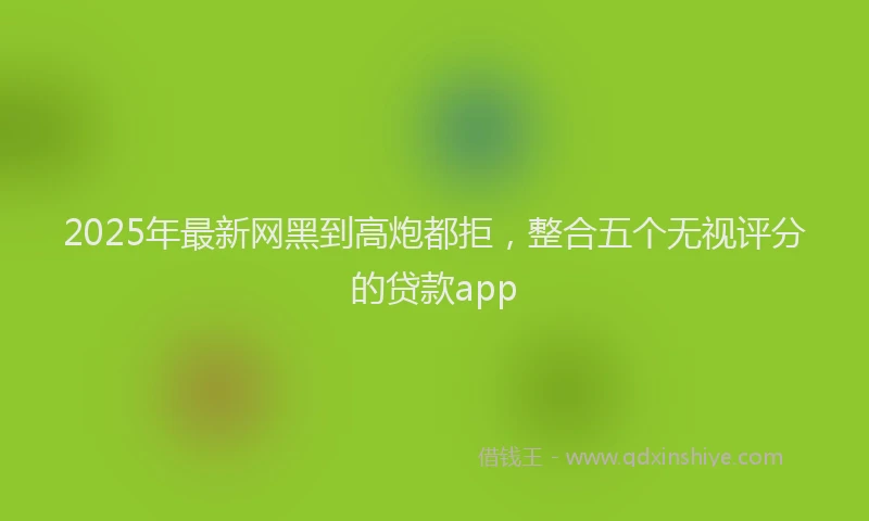 2025年最新网黑到高炮都拒，整合五个无视评分的贷款app