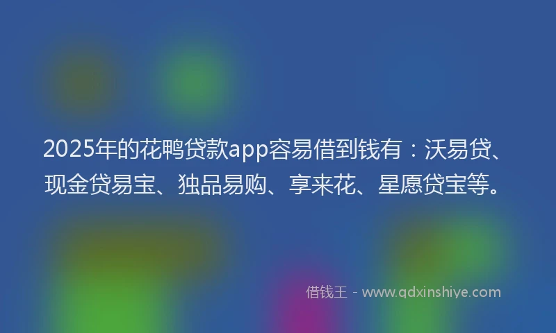 2025年的花鸭贷款app容易借到钱有：沃易贷、现金贷易宝、独品易购、享来花、星愿贷宝等。