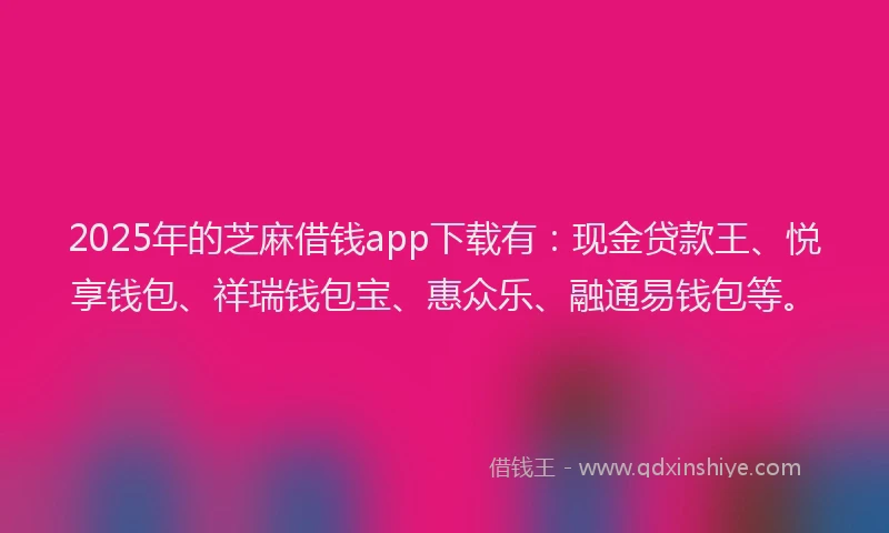 2025年的芝麻借钱app下载有：现金贷款王、悦享钱包、祥瑞钱包宝、惠众乐、融通易钱包等。